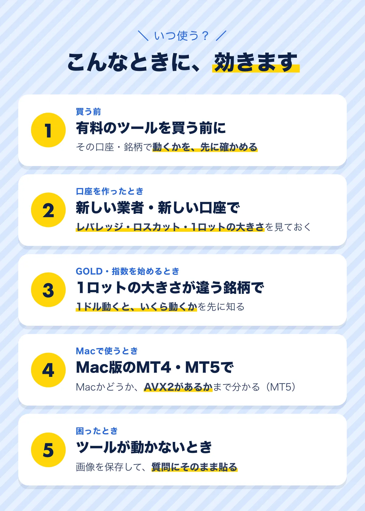 こんなときに効きます。1 買う前：有料のツールを買う前に、その口座・銘柄で動くかを先に確かめる。2 口座を作ったとき：レバレッジ・ロスカット・1ロットの大きさを見ておく。3 GOLD・指数を始めるとき：1ドル動くといくら動くかを先に知る。4 Macで使うとき：Macかどうか、AVX2があるかまで分かる（MT5）。5 困ったとき：画像を保存して質問にそのまま貼る。