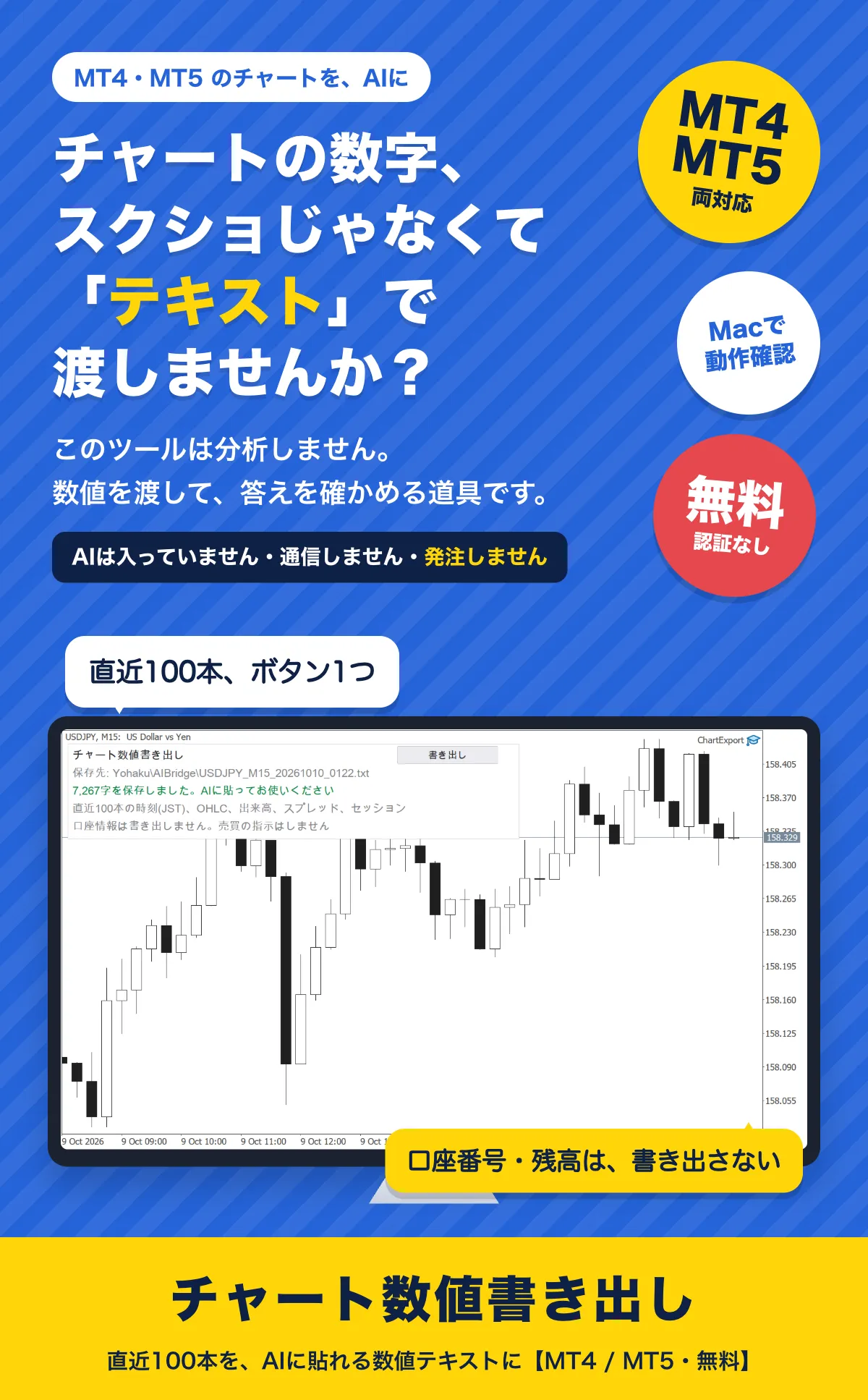 チャートの数字、スクショじゃなくて「テキスト」で渡しませんか？ このツールは分析しません。数値を渡して、答えを確かめる道具です。AIは入っていません・通信しません・発注しません。直近100本、ボタン1つ。口座番号・残高は書き出さない。チャート数値書き出し（MT4・MT5両対応、Macで動作確認、無料・認証なし）